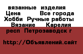 вязанные  изделия  › Цена ­ 100 - Все города Хобби. Ручные работы » Вязание   . Карелия респ.,Петрозаводск г.